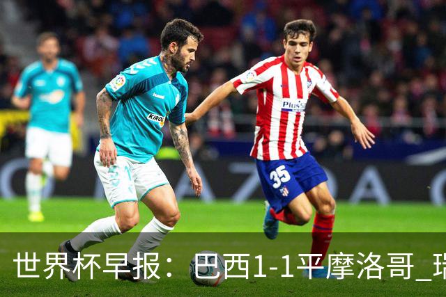 世界杯早报：巴西1-1平摩洛哥 瑞士1-1遭卡塔尔绝平