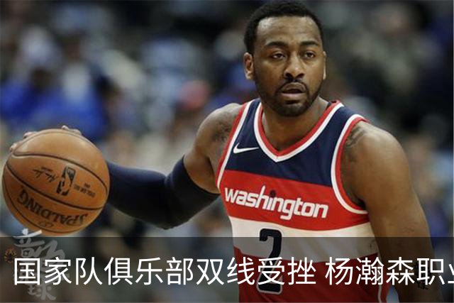 国家队俱乐部双线受挫 杨瀚森职业生涯进入至暗时刻？