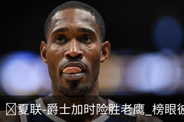 🏀夏联-爵士加时险胜老鹰 榜眼彼得森28分 8号秀弗莱明斯16中4